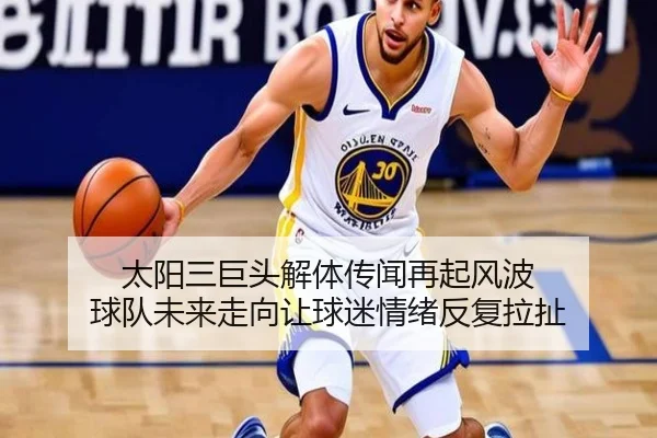 太阳三巨头解体传闻再起风波 球队未来走向让球迷情绪反复拉扯